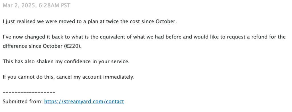 I just realised we were moved to a plan at twice the cost since October. I've now changed it back to what is the equivalent of what we had before and would like to request a refund for the difference since October (EUR 220). This has also shaken my confidence in your service. If you cannot do this, cancel my account immediately.